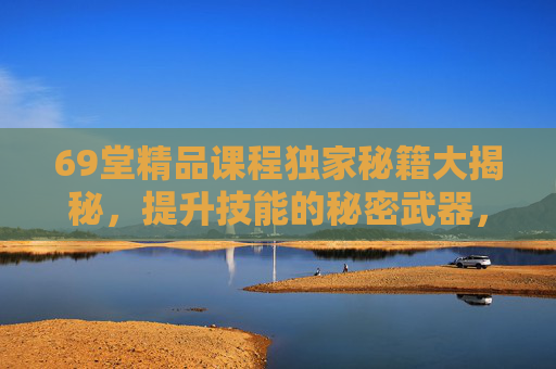 69堂精品课程独家秘籍大揭秘，提升技能的秘密武器，解锁无限可能，69堂精品课程秘籍，提升技能，解锁无限可能