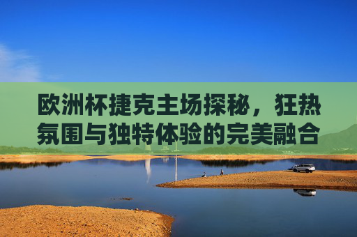 欧洲杯捷克主场探秘，狂热氛围与独特体验的完美融合，欧洲杯捷克主场，狂热氛围与独特体验的完美融合