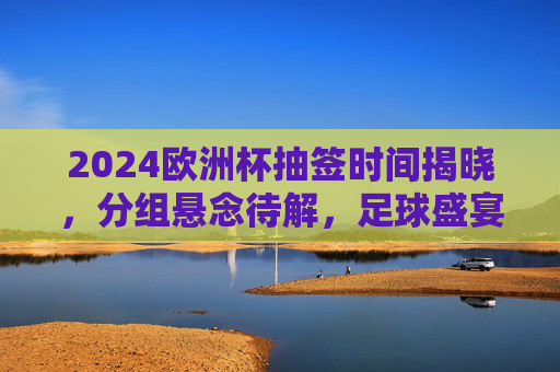 2024欧洲杯抽签时间揭晓，分组悬念待解，足球盛宴即将启幕，2024欧洲杯抽签时间揭晓 分组悬念待解足球盛宴启幕