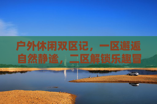 户外休闲双区记，一区邂逅自然静谧，二区解锁乐趣冒险，户外双区记，静谧邂逅与乐趣冒险