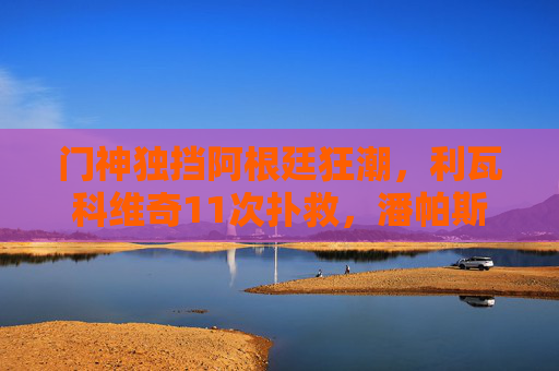 门神独挡阿根廷狂潮,利瓦科维奇11次扑救,潘帕斯雄鹰点球晋级世界杯四强,门神独挡阿根廷狂潮,点球战潘帕斯雄鹰晋级四强 门神独挡阿根廷狂潮,利瓦科维奇11次扑救,潘帕斯雄鹰点球晋级世界杯四强,门神独挡阿根廷狂潮,点球战潘帕斯雄鹰晋级四强
