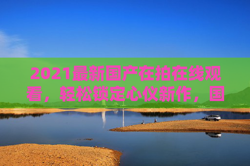 2021最新国产在拍在线观看,轻松锁定心仪新作,国剧新作在线畅享,立即点击开启追剧之旅!2021最新国产在拍国剧 在线畅享追剧新作 2021最新国产在拍在线观看,轻松锁定心仪新作,国剧新作在线畅享,立即点击开启追剧之旅!2021最新国产在拍国剧 在线畅享追剧新作