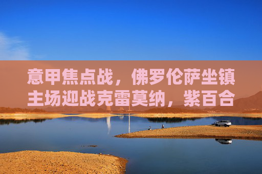 意甲焦点战，佛罗伦萨坐镇主场迎战克雷莫纳，紫百合能否延续强势？意甲焦点战，佛罗伦萨主场迎战克雷莫纳，紫百合能否延续强势？