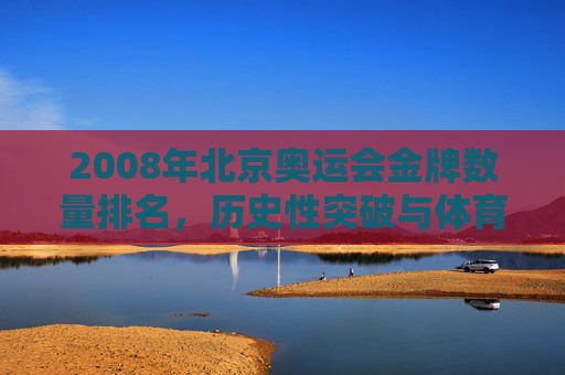 2008年北京奥运会金牌数量排名,历史性突破与体育强国的荣耀时刻,2008北京奥运会,金牌数量创历史,铸就体育强国荣耀 2008年北京奥运会金牌数量排名,历史性突破与体育强国的荣耀时刻,2008北京奥运会,金牌数量创历史,铸就体育强国荣耀