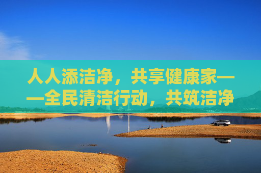 人人添洁净，共享健康家——全民清洁行动，共筑洁净共享空间，品质提升生活，全民清洁行动，洁净共享，健康生活