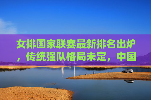 女排国家联赛最新排名出炉，传统强队格局未定，中国女排稳居第一梯队，黑马队伍持续搅动赛场，女排国家联赛最新排名，中国稳居第一梯队，黑马搅动格局