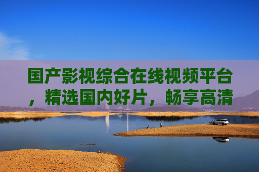 国产影视综合在线视频平台,精选国内好片,畅享高清视听盛宴 国产影视综合在线视频平台,精选国内好片,畅享高清视听盛宴