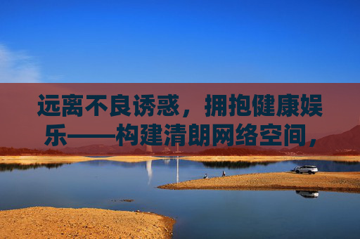 远离不良诱惑,拥抱健康娱乐——构建清朗网络空间,清朗网络,远离诱惑,拥抱健康 远离不良诱惑,拥抱健康娱乐——构建清朗网络空间,清朗网络,远离诱惑,拥抱健康