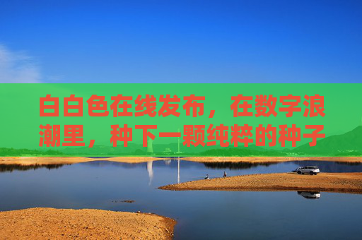 白白色在线发布，在数字浪潮里，种下一颗纯粹的种子，数字浪潮中，白白色种下纯粹种子