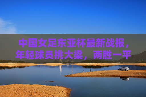 中国女足东亚杯最新战报，年轻球员挑大梁，两胜一平收官展现成长韧性，中国女足东亚杯两胜一平收官 年轻球员挑大梁展成长韧性