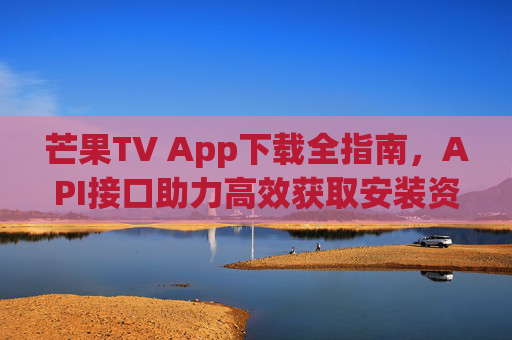 芒果TV App下载全指南，API接口助力高效获取安装资源，芒果TV App下载全指南，API接口助力高效获取安装资源