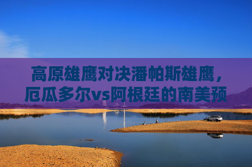 高原雄鹰对决潘帕斯雄鹰，厄瓜多尔vs阿根廷的南美预选赛生死战，高原雄鹰对决潘帕斯雄鹰，厄瓜多尔vs阿根廷南美预选赛生死战