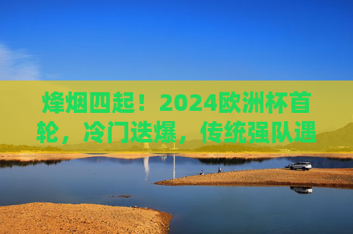 烽烟四起！2024欧洲杯首轮，冷门迭爆，传统强队遇考验，烽烟四起！2024欧洲杯首轮冷门迭爆，传统强队遇考验