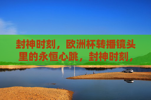 封神时刻,欧洲杯转播镜头里的永恒心跳,封神时刻,欧洲杯镜头里的永恒心跳 封神时刻,欧洲杯转播镜头里的永恒心跳,封神时刻,欧洲杯镜头里的永恒心跳