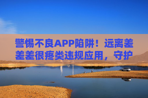 警惕不良APP陷阱！远离差差差很疼类违规应用，守护个人信息与安全，警惕不良APP陷阱！远离违规应用守护个人信息安全