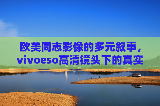 欧美同志影像的多元叙事,vivoeso高清镜头下的真实与力量,欧美同志影像多元叙事,vivoeso高清镜头的真实力量 欧美同志影像的多元叙事,vivoeso高清镜头下的真实与力量,欧美同志影像多元叙事,vivoeso高清镜头的真实力量