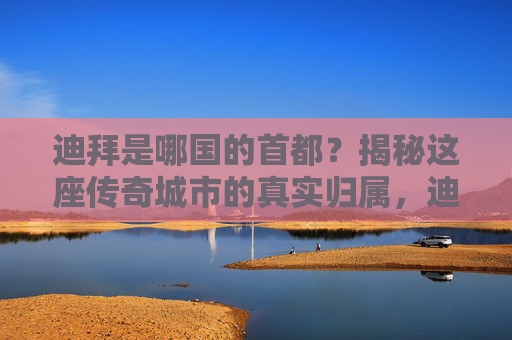 迪拜是哪国的首都？揭秘这座传奇城市的真实归属，迪拜是哪国首都？揭秘传奇城市归属