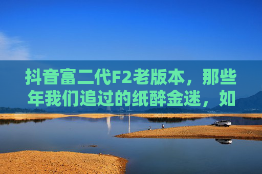 抖音富二代F2老版本,那些年我们追过的纸醉金迷,如今还剩什么?抖音富二代F2老版本,那些年纸醉金迷,如今还剩什么? 抖音富二代F2老版本,那些年我们追过的纸醉金迷,如今还剩什么?抖音富二代F2老版本,那些年纸醉金迷,如今还剩什么?