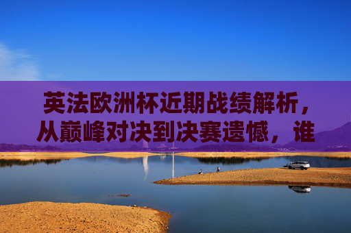 英法欧洲杯近期战绩解析,从巅峰对决到决赛遗憾,谁更胜一筹?英法欧洲杯巅峰对决与决赛遗憾,近期战绩解析谁更胜一筹? 英法欧洲杯近期战绩解析,从巅峰对决到决赛遗憾,谁更胜一筹?英法欧洲杯巅峰对决与决赛遗憾,近期战绩解析谁更胜一筹?