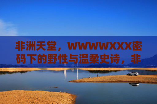 非洲天堂，WWWWXXX密码下的野性与温柔史诗，非洲天堂，密码下的野性与温柔史诗