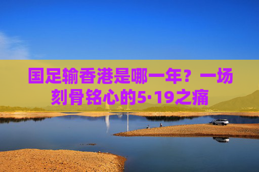 国足输香港是哪一年?一场刻骨铭心的5·19之痛 国足输香港是哪一年?一场刻骨铭心的5·19之痛