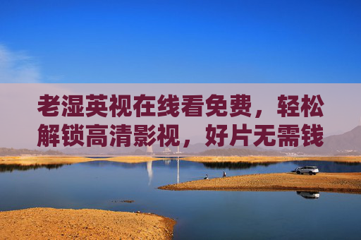 老湿英视在线看免费,轻松解锁高清影视,好片无需钱规则!老湿英视,免费在线看高清好片,轻松解锁无需钱 老湿英视在线看免费,轻松解锁高清影视,好片无需钱规则!老湿英视,免费在线看高清好片,轻松解锁无需钱