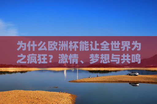 为什么欧洲杯能让全世界为之疯狂？激情、梦想与共鸣的足球盛宴，欧洲杯，激情梦想共鸣的世界足球盛宴