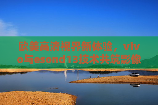 欧美高清视界新体验,vivo与esond13技术共筑影像新高度,vivo与esond13技术共筑欧美高清影像新高度 欧美高清视界新体验,vivo与esond13技术共筑影像新高度,vivo与esond13技术共筑欧美高清影像新高度
