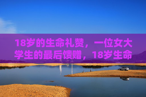 18岁的生命礼赞,一位女大学生的最后馈赠,18岁生命礼赞,女大学生的最后馈赠 18岁的生命礼赞,一位女大学生的最后馈赠,18岁生命礼赞,女大学生的最后馈赠