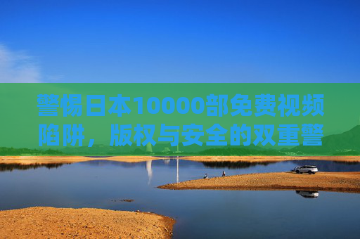 警惕日本10000部免费视频陷阱,版权与安全的双重警示 警惕日本10000部免费视频陷阱,版权与安全的双重警示