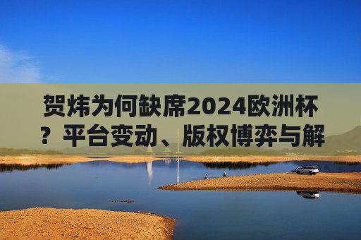 贺炜为何缺席2024欧洲杯?平台变动、版权博弈与解说生态的深层解读,贺炜缺席2024欧洲杯,平台变动、版权博弈与解说生态的深层解读 贺炜为何缺席2024欧洲杯?平台变动、版权博弈与解说生态的深层解读,贺炜缺席2024欧洲杯,平台变动、版权博弈与解说生态的深层解读