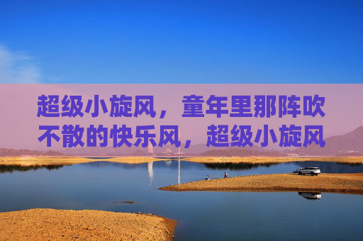 超级小旋风，童年里那阵吹不散的快乐风，超级小旋风，童年吹不散的快乐风