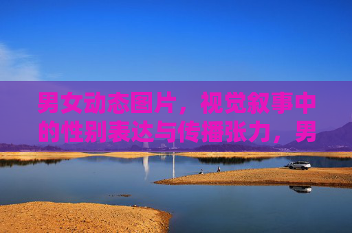 男女动态图片,视觉叙事中的性别表达与传播张力,男女动态图片的视觉叙事,性别表达与传播张力 男女动态图片,视觉叙事中的性别表达与传播张力,男女动态图片的视觉叙事,性别表达与传播张力
