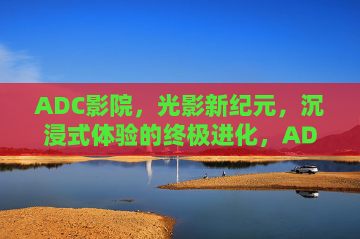 ADC影院,光影新纪元,沉浸式体验的终极进化,ADC影院,光影新纪元,沉浸式终极进化 ADC影院,光影新纪元,沉浸式体验的终极进化,ADC影院,光影新纪元,沉浸式终极进化