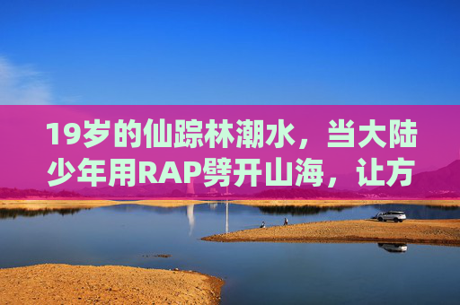 19岁的仙踪林潮水,当大陆少年用RAP劈开山海,让方言韵脚长出翅膀,少年RAP劈山海,方言韵脚振翅飞 19岁的仙踪林潮水,当大陆少年用RAP劈开山海,让方言韵脚长出翅膀,少年RAP劈山海,方言韵脚振翅飞