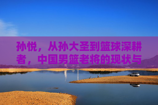 孙悦,从孙大圣到篮球深耕者,中国男篮老将的现状与沉淀 孙悦,从孙大圣到篮球深耕者,中国男篮老将的现状与沉淀