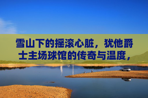 雪山下的摇滚心脏,犹他爵士主场球馆的传奇与温度,雪山摇滚脉动,犹他爵士球馆的传奇与温度 雪山下的摇滚心脏,犹他爵士主场球馆的传奇与温度,雪山摇滚脉动,犹他爵士球馆的传奇与温度