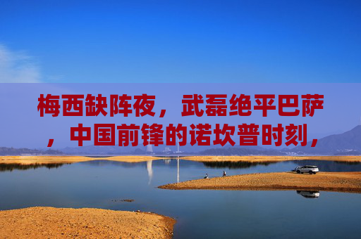 梅西缺阵夜，武磊绝平巴萨，中国前锋的诺坎普时刻，梅西缺阵夜，武磊诺坎普绝平巴萨，中国前锋的诺坎普时刻