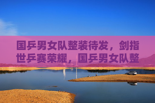 国乒男女队整装待发,剑指世乒赛荣耀,国乒男女队整装待发 剑指世乒赛荣耀 国乒男女队整装待发,剑指世乒赛荣耀,国乒男女队整装待发 剑指世乒赛荣耀