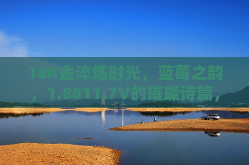 18K金淬炼时光,蓝莓之韵,1.8811.7V的璀璨诗篇,18K金淬炼时光,蓝莓之韵的璀璨诗篇 18K金淬炼时光,蓝莓之韵,1.8811.7V的璀璨诗篇,18K金淬炼时光,蓝莓之韵的璀璨诗篇