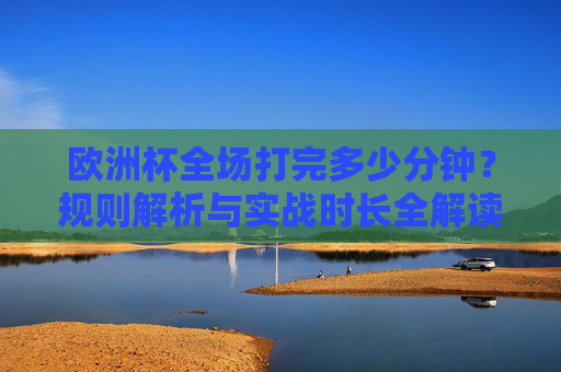 欧洲杯全场打完多少分钟?规则解析与实战时长全解读,欧洲杯全场时长,规则解析与实战全解读 欧洲杯全场打完多少分钟?规则解析与实战时长全解读,欧洲杯全场时长,规则解析与实战全解读