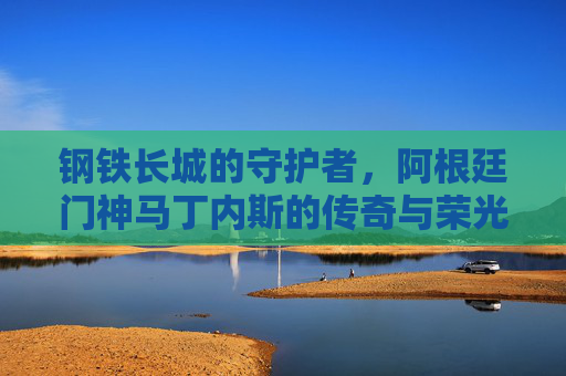钢铁长城的守护者,阿根廷门神马丁内斯的传奇与荣光 钢铁长城的守护者,阿根廷门神马丁内斯的传奇与荣光