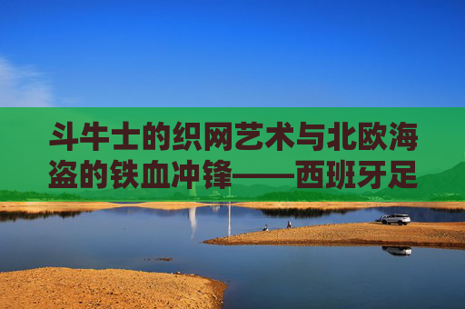 斗牛士的织网艺术与北欧海盗的铁血冲锋——西班牙足球vs瑞典,风格与意志的较量,斗牛士织网艺术对决北欧海盗铁血冲锋 斗牛士的织网艺术与北欧海盗的铁血冲锋——西班牙足球vs瑞典,风格与意志的较量,斗牛士织网艺术对决北欧海盗铁血冲锋