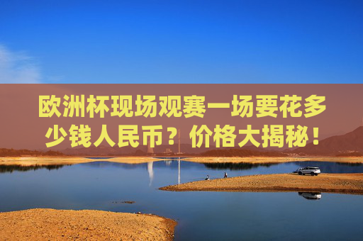 欧洲杯现场观赛一场要花多少钱人民币?价格大揭秘!欧洲杯现场观赛费用大揭秘,一场多少钱人民币? 欧洲杯现场观赛一场要花多少钱人民币?价格大揭秘!欧洲杯现场观赛费用大揭秘,一场多少钱人民币?