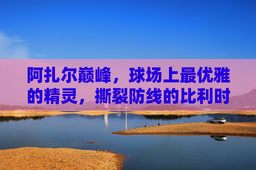 阿扎尔巅峰,球场上最优雅的精灵,撕裂防线的比利时飞翼,巅峰阿扎尔,优雅飞翼精灵,撕裂防线 阿扎尔巅峰,球场上最优雅的精灵,撕裂防线的比利时飞翼,巅峰阿扎尔,优雅飞翼精灵,撕裂防线