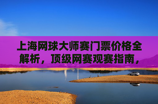 上海网球大师赛门票价格全解析,顶级网赛观赛指南,上海网球大师赛门票价格全解析与观赛指南 上海网球大师赛门票价格全解析,顶级网赛观赛指南,上海网球大师赛门票价格全解析与观赛指南