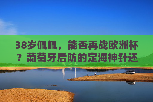 38岁佩佩,能否再战欧洲杯?葡萄牙后防的定海神针还能撑多久?38岁佩佩,葡萄牙后防定海神针,再战欧洲杯还能撑多久? 38岁佩佩,能否再战欧洲杯?葡萄牙后防的定海神针还能撑多久?38岁佩佩,葡萄牙后防定海神针,再战欧洲杯还能撑多久?