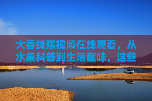 大香线蕉视频在线观看,从水果科普到生活趣味,这些内容值得关注!大香线蕉视频,从水果科普到生活趣味,值得关注! 大香线蕉视频在线观看,从水果科普到生活趣味,这些内容值得关注!大香线蕉视频,从水果科普到生活趣味,值得关注!