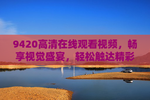 9420高清在线观看视频,畅享视觉盛宴,轻松触达精彩内容,9420高清在线观看,畅享视觉盛宴 9420高清在线观看视频,畅享视觉盛宴,轻松触达精彩内容,9420高清在线观看,畅享视觉盛宴