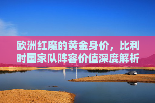 欧洲红魔的黄金身价,比利时国家队阵容价值深度解析,欧洲红魔黄金身价,比利时国家队阵容价值深度解析 欧洲红魔的黄金身价,比利时国家队阵容价值深度解析,欧洲红魔黄金身价,比利时国家队阵容价值深度解析